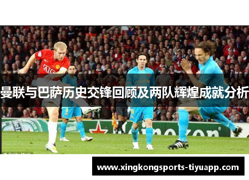 曼联与巴萨历史交锋回顾及两队辉煌成就分析